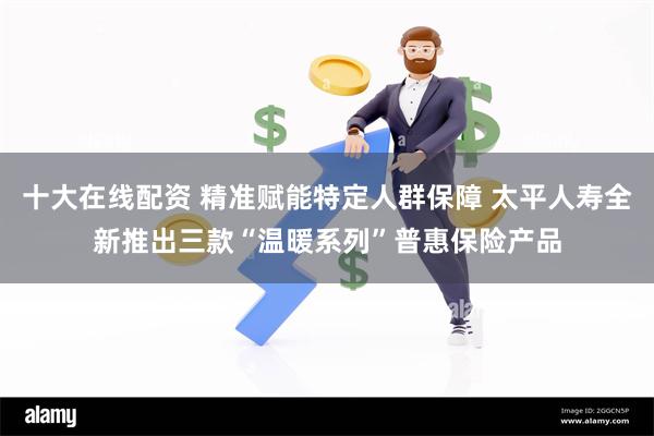 十大在线配资 精准赋能特定人群保障 太平人寿全新推出三款“温暖系列”普惠保险产品