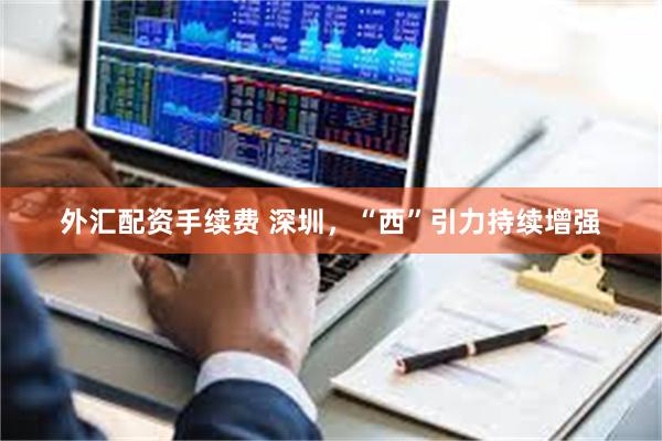 外汇配资手续费 深圳，“西”引力持续增强