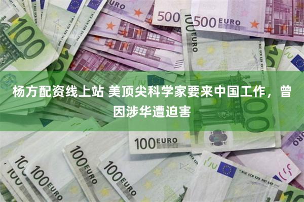 杨方配资线上站 美顶尖科学家要来中国工作，曾因涉华遭迫害