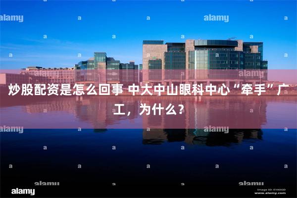 炒股配资是怎么回事 中大中山眼科中心“牵手”广工，为什么？