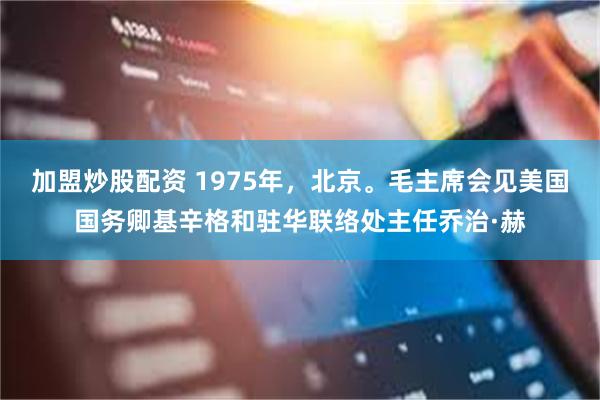 加盟炒股配资 1975年，北京。毛主席会见美国国务卿基辛格和驻华联络处主任乔治·赫