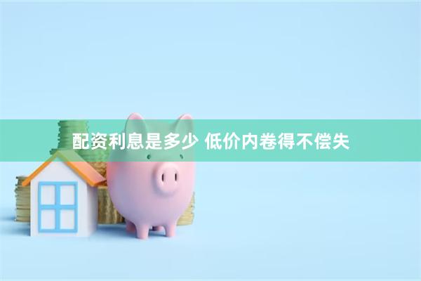 配资利息是多少 低价内卷得不偿失