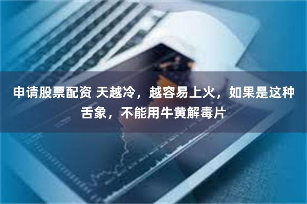 申请股票配资 天越冷，越容易上火，如果是这种舌象，不能用牛黄解毒片