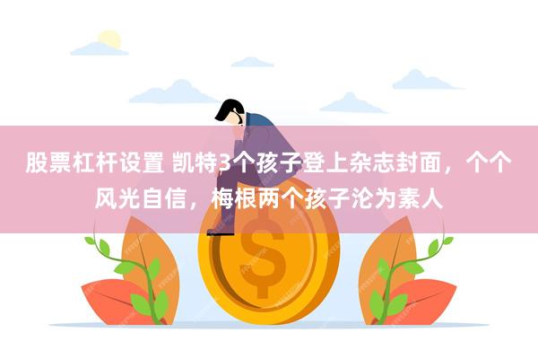 股票杠杆设置 凯特3个孩子登上杂志封面，个个风光自信，梅根两个孩子沦为素人