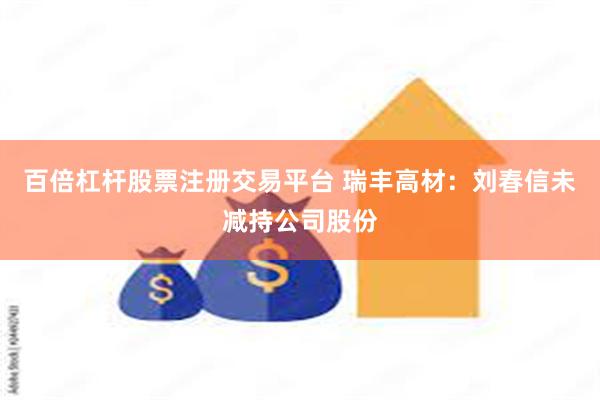 百倍杠杆股票注册交易平台 瑞丰高材：刘春信未减持公司股份