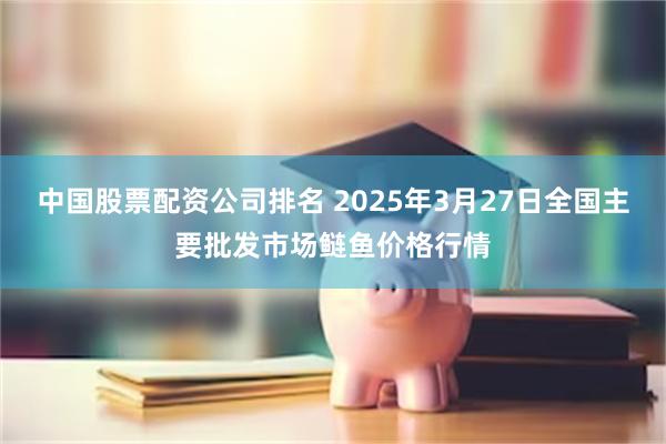 中国股票配资公司排名 2025年3月27日全国主要批发市场鲢鱼价格行情
