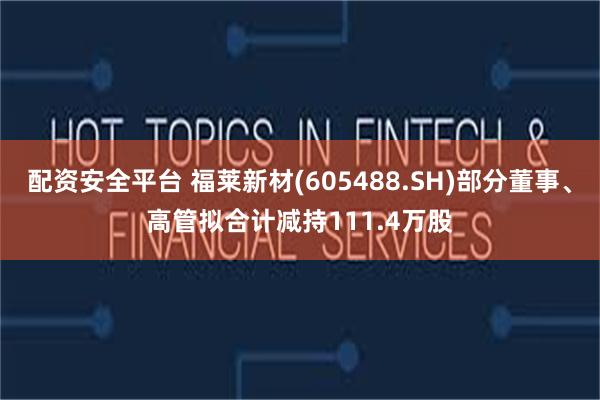 配资安全平台 福莱新材(605488.SH)部分董事、高管拟合计减持111.4万股