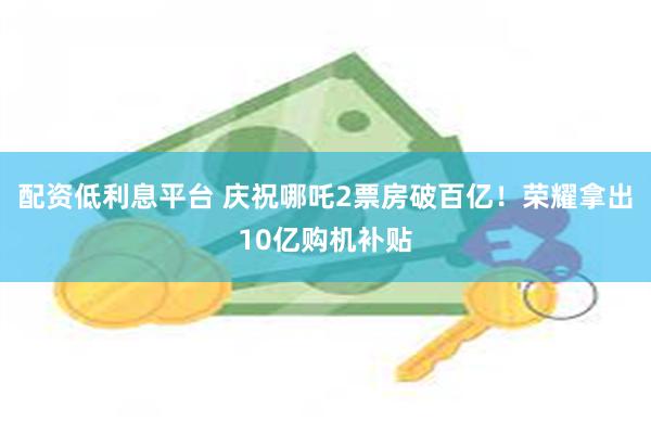 配资低利息平台 庆祝哪吒2票房破百亿！荣耀拿出10亿购机补贴