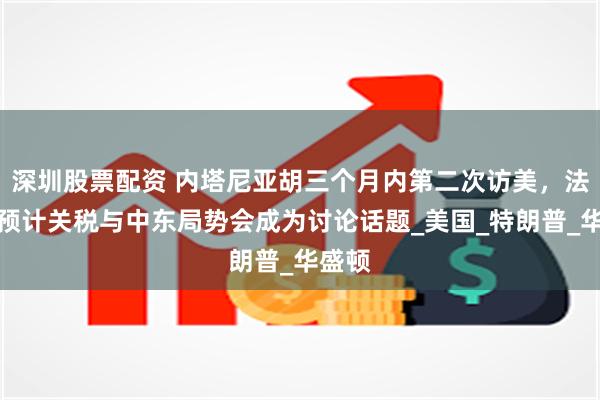 深圳股票配资 内塔尼亚胡三个月内第二次访美，法媒：预计关税与中东局势会成为讨论话题_美国_特朗普_华盛顿