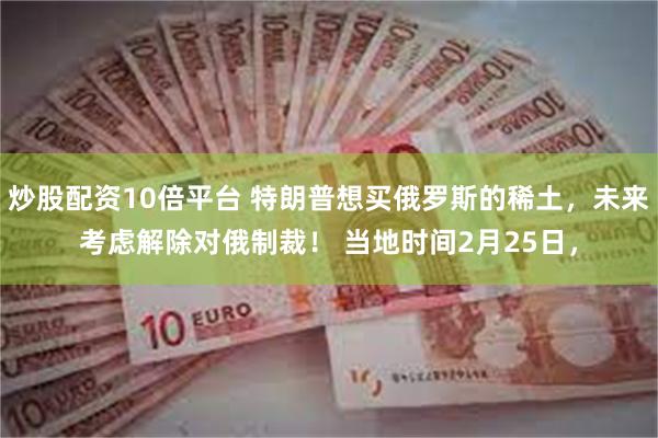 炒股配资10倍平台 特朗普想买俄罗斯的稀土，未来考虑解除对俄制裁！ 当地时间2月25日，
