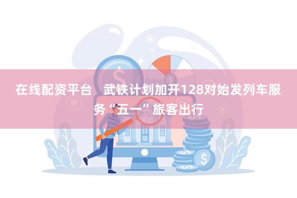 在线配资平台   武铁计划加开128对始发列车服务“五一”旅客出行
