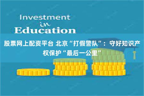 股票网上配资平台 北京“打假警队”：守好知识产权保护“最后一公里”