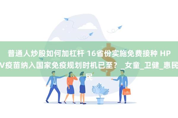 普通人炒股如何加杠杆 16省份实施免费接种 HPV疫苗纳入国家免疫规划时机已至？_女童_卫健_惠民