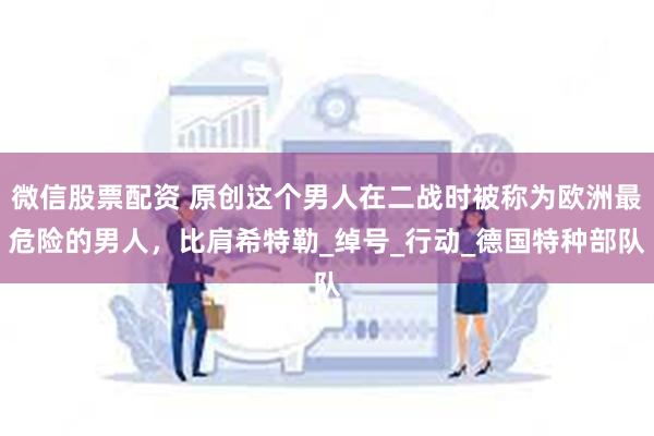 微信股票配资 原创这个男人在二战时被称为欧洲最危险的男人，比肩希特勒_绰号_行动_德国特种部队