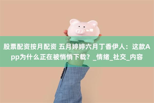 股票配资按月配资 五月婷婷六月丁香伊人：这款App为什么正在被悄悄下载？_情绪_社交_内容