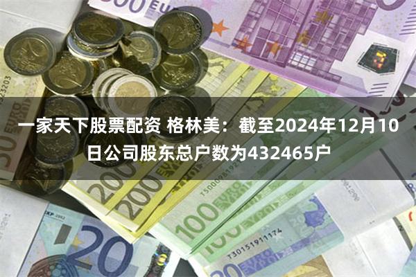 一家天下股票配资 格林美：截至2024年12月10日公司股东总户数为432465户