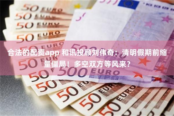 合法的配资app 和讯投顾刘伟奇：清明假期前缩量僵局！多空双方等风来？