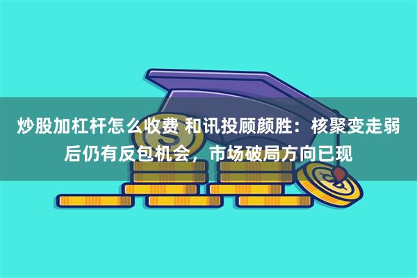 炒股加杠杆怎么收费 和讯投顾颜胜：核聚变走弱后仍有反包机会，市场破局方向已现