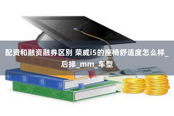 配资和融资融券区别 荣威i5的座椅舒适度怎么样_后排_mm_车型