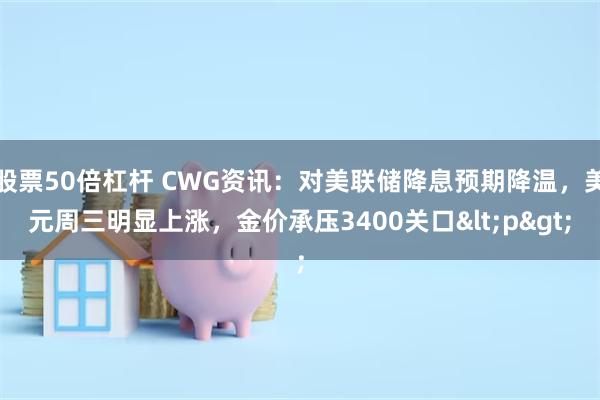 股票50倍杠杆 CWG资讯：对美联储降息预期降温，美元周三明显上涨，金价承压3400关口<p>