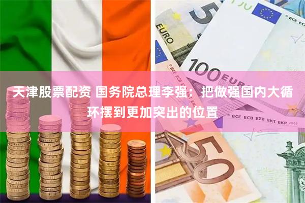 天津股票配资 国务院总理李强：把做强国内大循环摆到更加突出的位置