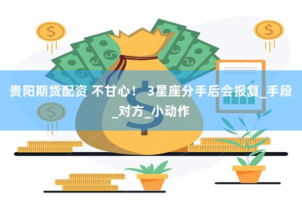 贵阳期货配资 不甘心！ 3星座分手后会报复_手段_对方_小动作