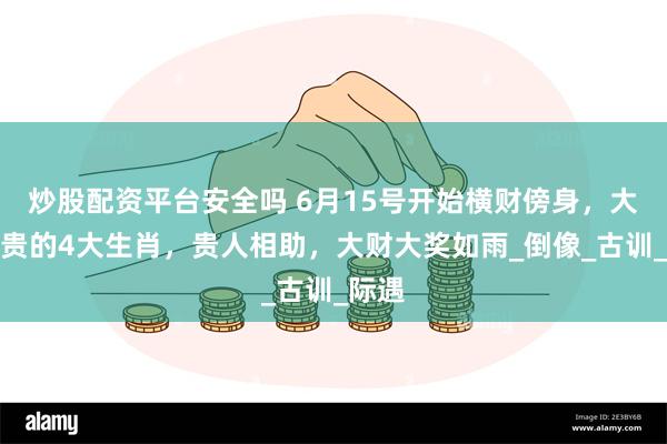 炒股配资平台安全吗 6月15号开始横财傍身，大富大贵的4大生肖，贵人相助，大财大奖如雨_倒像_古训_际遇