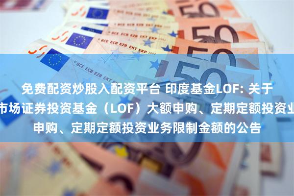 免费配资炒股入配资平台 印度基金LOF: 关于调整工银瑞信印度市场证券投资基金(LOF)大额申购、定期定额投资业务限制金额的公告