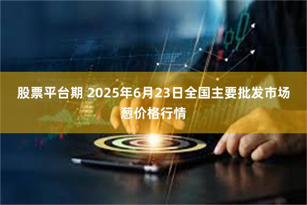 股票平台期 2025年6月23日全国主要批发市场葱价格行情