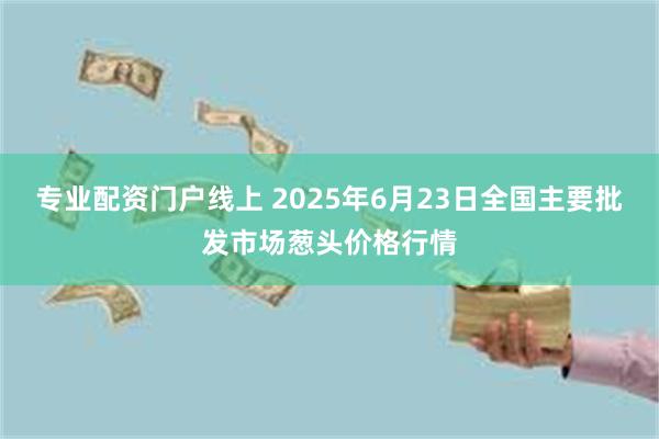 专业配资门户线上 2025年6月23日全国主要批发市场葱头价格行情
