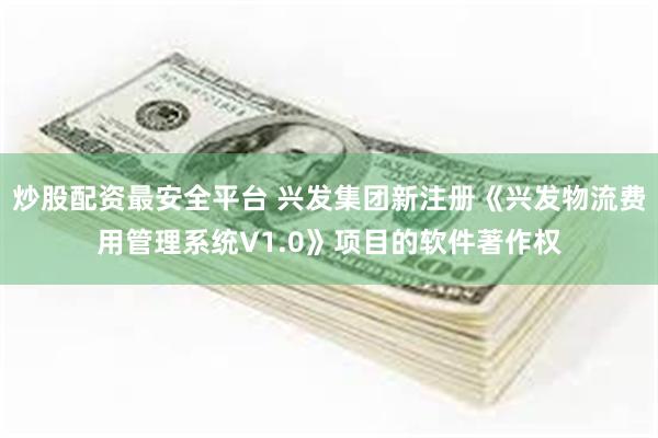 炒股配资最安全平台 兴发集团新注册《兴发物流费用管理系统V1.0》项目的软件著作权