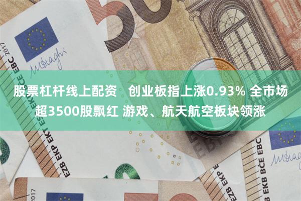 股票杠杆线上配资   创业板指上涨0.93% 全市场超3500股飘红 游戏、航天航空板块领涨