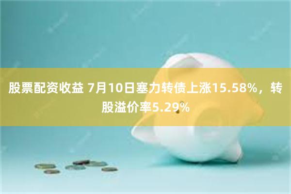 股票配资收益 7月10日塞力转债上涨15.58%，转股溢价率5.29%