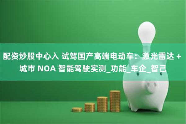 配资炒股中心入 试驾国产高端电动车：激光雷达 + 城市 NOA 智能驾驶实测_功能_车企_智己
