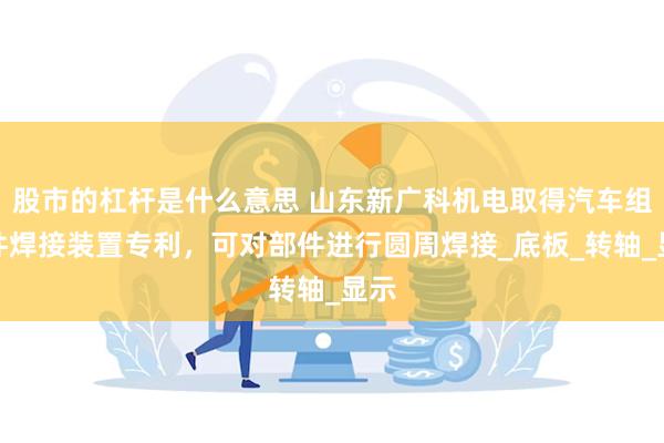 股市的杠杆是什么意思 山东新广科机电取得汽车组合件焊接装置专利，可对部件进行圆周焊接_底板_转轴_显示
