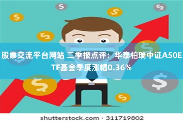 股票交流平台网站 二季报点评：华泰柏瑞中证A50ETF基金季度涨幅0.36%