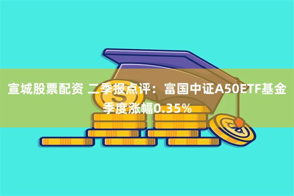 宣城股票配资 二季报点评：富国中证A50ETF基金季度涨幅0.35%
