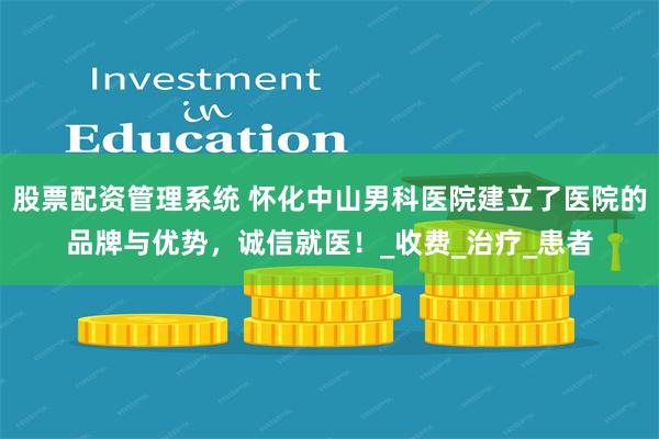 股票配资管理系统 怀化中山男科医院建立了医院的品牌与优势，诚信就医！_收费_治疗_患者