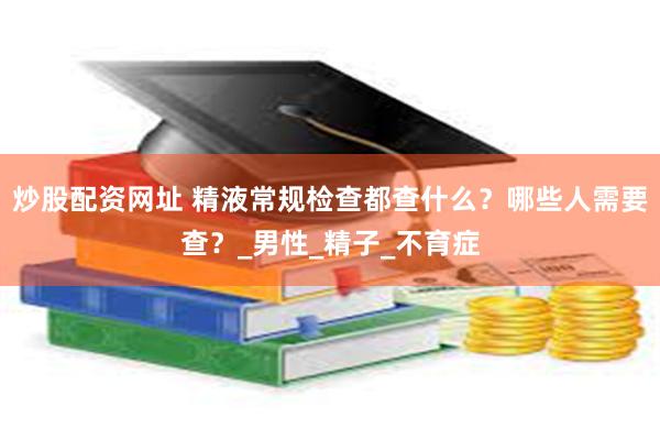 炒股配资网址 精液常规检查都查什么？哪些人需要查？_男性_精子_不育症