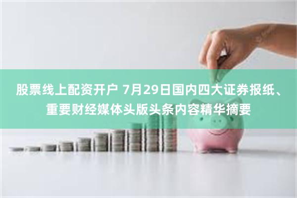 股票线上配资开户 7月29日国内四大证券报纸、重要财经媒体头版头条内容精华摘要