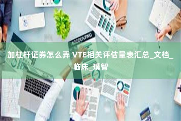 加杠杆证券怎么弄 VTE相关评估量表汇总_文档_临床_璞智