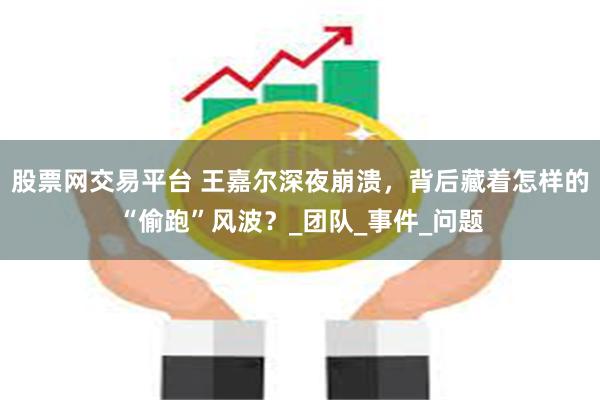 股票网交易平台 王嘉尔深夜崩溃，背后藏着怎样的“偷跑”风波？_团队_事件_问题