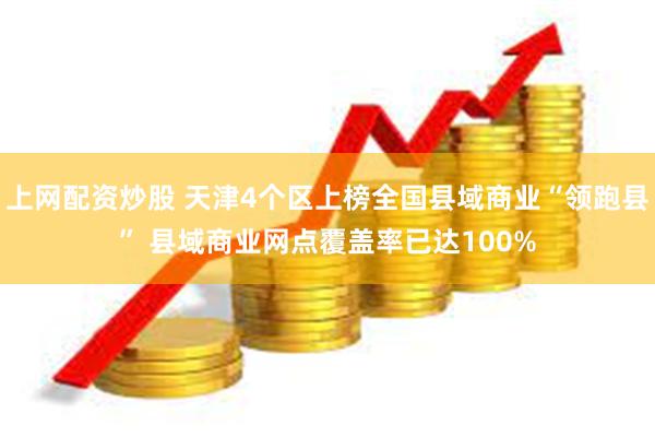 上网配资炒股 天津4个区上榜全国县域商业“领跑县” 县域商业网点覆盖率已达100%