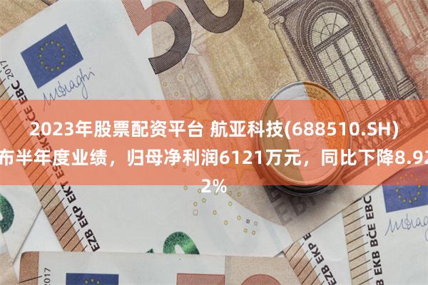 2023年股票配资平台 航亚科技(688510.SH)发布半年度业绩，归母净利润6121万元，同比下降8.92%