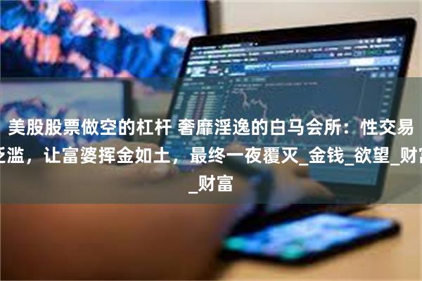 美股股票做空的杠杆 奢靡淫逸的白马会所：性交易泛滥，让富婆挥金如土，最终一夜覆灭_金钱_欲望_财富