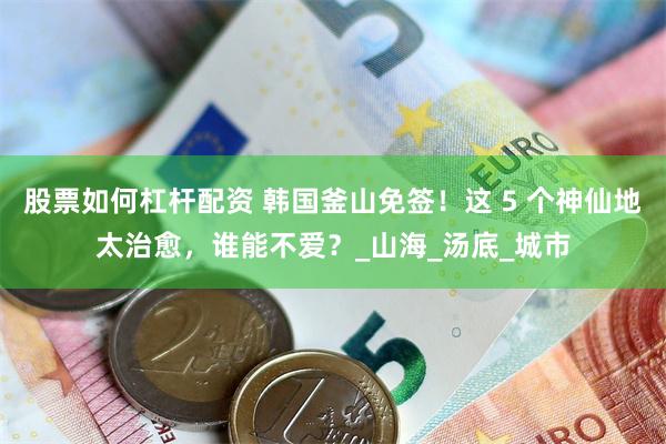 股票如何杠杆配资 韩国釜山免签！这 5 个神仙地太治愈，谁能不爱？_山海_汤底_城市