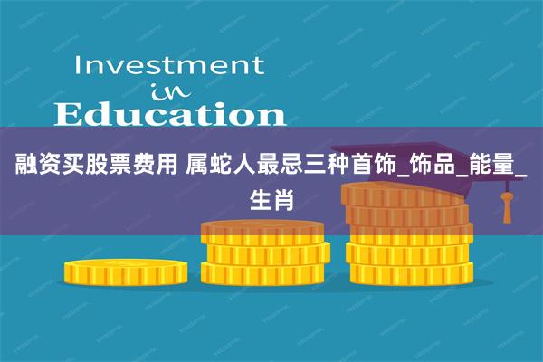 融资买股票费用 属蛇人最忌三种首饰_饰品_能量_生肖