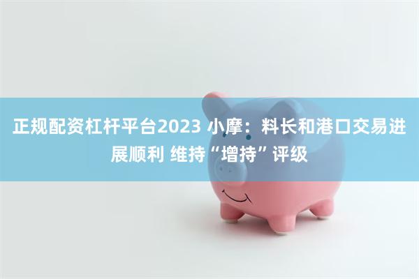 正规配资杠杆平台2023 小摩：料长和港口交易进展顺利 维持“增持”评级