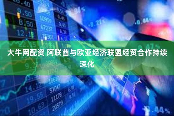 大牛网配资 阿联酋与欧亚经济联盟经贸合作持续深化