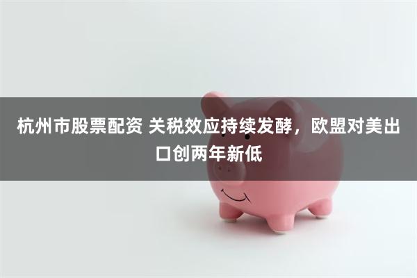 杭州市股票配资 关税效应持续发酵，欧盟对美出口创两年新低